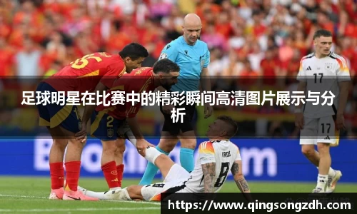 足球明星在比赛中的精彩瞬间高清图片展示与分析