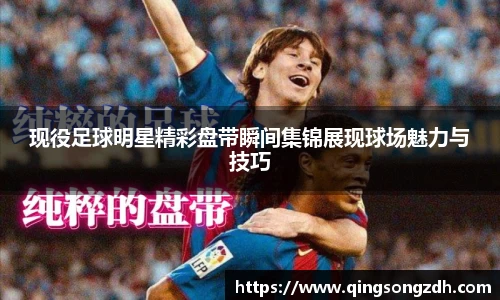 现役足球明星精彩盘带瞬间集锦展现球场魅力与技巧
