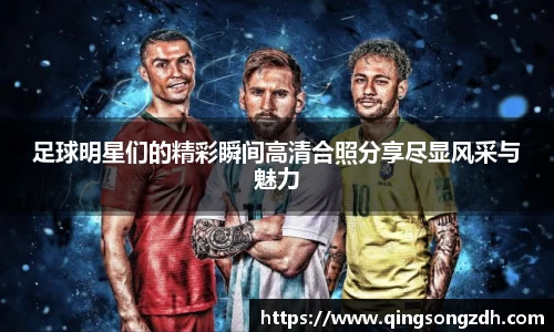 足球明星们的精彩瞬间高清合照分享尽显风采与魅力