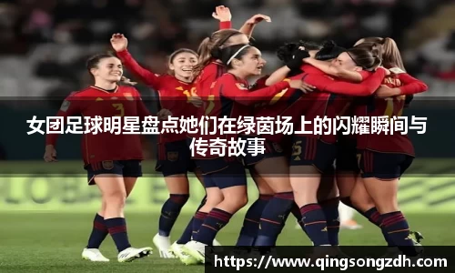 女团足球明星盘点她们在绿茵场上的闪耀瞬间与传奇故事